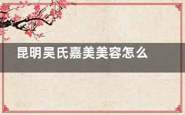 昆明吴氏嘉美美容怎么样？东寺街300号37年老牌机构|专有技术|医生团队实力强